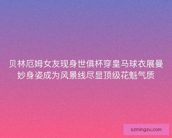贝林厄姆女友现身世俱杯穿皇马球衣展曼妙身姿成为风景线尽显顶级花魁气质