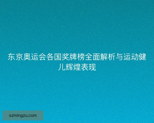 东京奥运会各国奖牌榜全面解析与运动健儿辉煌表现