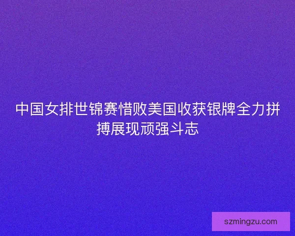 中国女排世锦赛惜败美国收获银牌全力拼搏展现顽强斗志