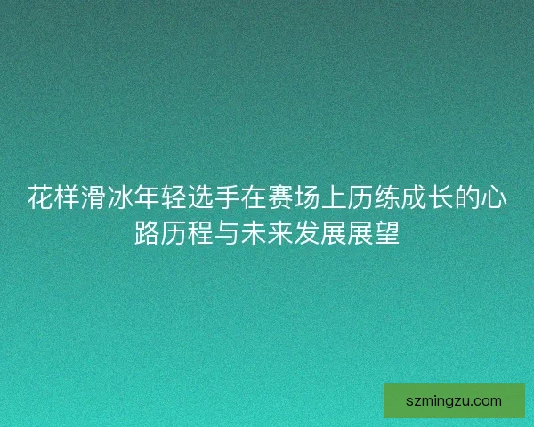 花样滑冰年轻选手在赛场上历练成长的心路历程与未来发展展望